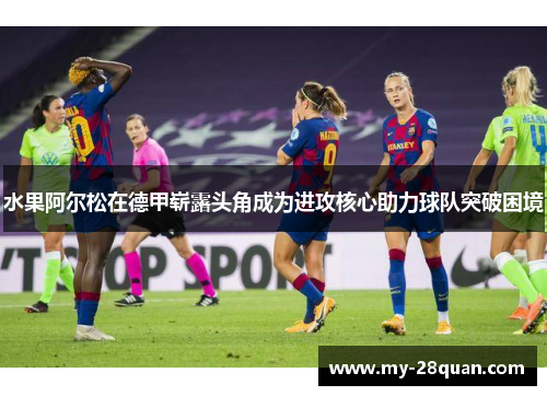 水果阿尔松在德甲崭露头角成为进攻核心助力球队突破困境 水果阿尔松在德甲崭露头角成为进攻核心助力球队突破困境