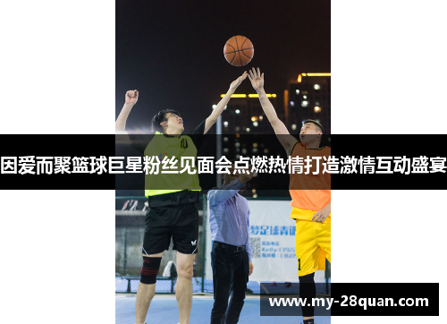 因爱而聚篮球巨星粉丝见面会点燃热情打造激情互动盛宴 因爱而聚篮球巨星粉丝见面会点燃热情打造激情互动盛宴