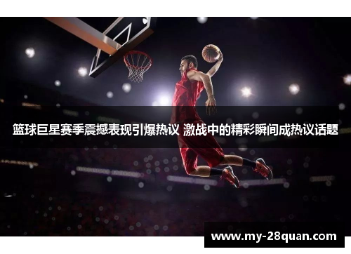 篮球巨星赛季震撼表现引爆热议 激战中的精彩瞬间成热议话题