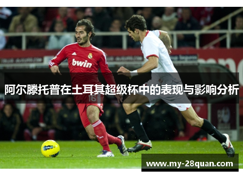 阿尔滕托普在土耳其超级杯中的表现与影响分析 阿尔滕托普在土耳其超级杯中的表现与影响分析