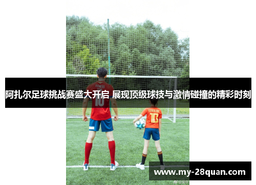 阿扎尔足球挑战赛盛大开启 展现顶级球技与激情碰撞的精彩时刻 阿扎尔足球挑战赛盛大开启 展现顶级球技与激情碰撞的精彩时刻