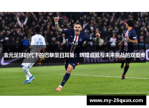 金元足球时代下的巴黎圣日耳曼:辉煌成就与未来挑战的双重奏 金元足球时代下的巴黎圣日耳曼:辉煌成就与未来挑战的双重奏