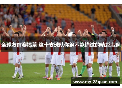 全球友谊赛揭幕 这十支球队你绝不能错过的精彩表现