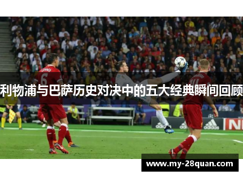 利物浦与巴萨历史对决中的五大经典瞬间回顾 利物浦与巴萨历史对决中的五大经典瞬间回顾