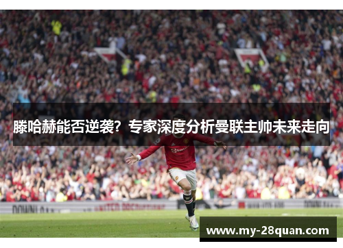 滕哈赫能否逆袭?专家深度分析曼联主帅未来走向 滕哈赫能否逆袭?专家深度分析曼联主帅未来走向