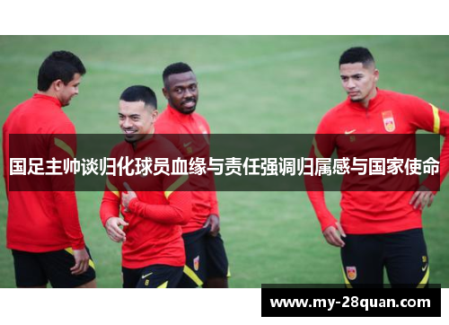 国足主帅谈归化球员血缘与责任强调归属感与国家使命