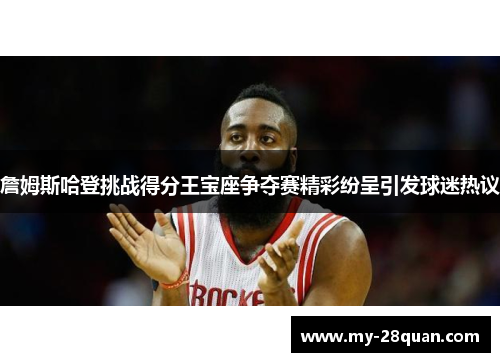 詹姆斯哈登挑战得分王宝座争夺赛精彩纷呈引发球迷热议 詹姆斯哈登挑战得分王宝座争夺赛精彩纷呈引发球迷热议