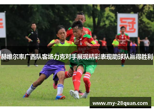 赫维尔率广西队客场力克对手展现精彩表现助球队赢得胜利 赫维尔率广西队客场力克对手展现精彩表现助球队赢得胜利