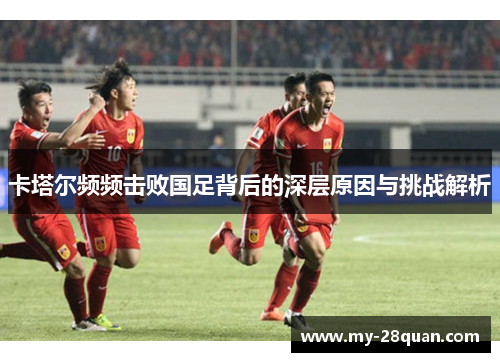 卡塔尔频频击败国足背后的深层原因与挑战解析 卡塔尔频频击败国足背后的深层原因与挑战解析