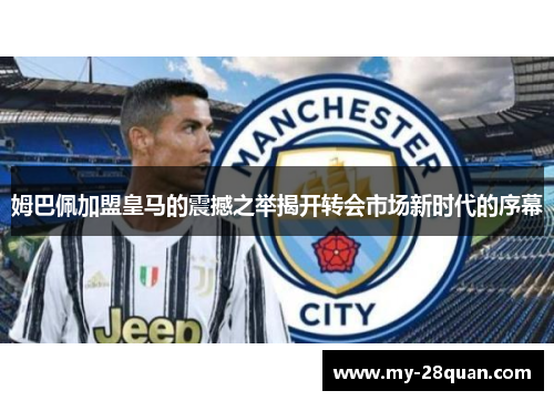 姆巴佩加盟皇马的震撼之举揭开转会市场新时代的序幕 姆巴佩加盟皇马的震撼之举揭开转会市场新时代的序幕